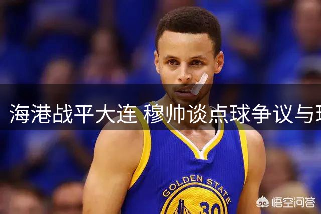 海港战平大连 穆帅谈点球争议与球队表现